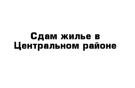 Сдам жилье в Центральном районе